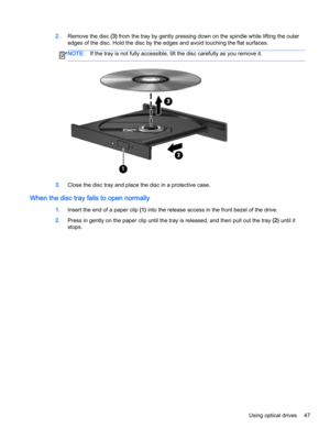 Page 572.Remove the disc (3) from the tray by gently pressing down on the spindle while lifting the outer
edges of the disc. Hold the disc by the edges and avoid touching the flat surfaces.
NOTE:If the tray is not fully accessible, tilt the disc carefully as you remove it.
3.Close the disc tray and place the disc in a protective case.
When the disc tray fails to open normally
1.Insert the end of a paper clip (1) into the release access in the front bezel of the drive.
2.Press in gently on the paper clip until...