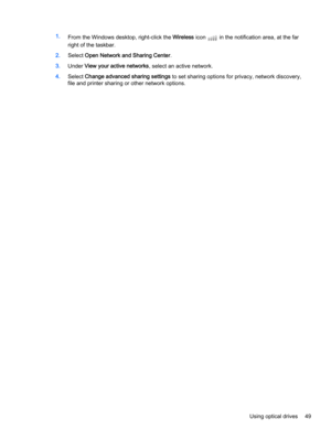 Page 591.
From the Windows desktop, right-click the Wireless icon  in the notification area, at the far
right of the taskbar.
2.Select Open Network and Sharing Center.
3.Under View your active networks, select an active network.
4.Select Change advanced sharing settings to set sharing options for privacy, network discovery,
file and printer sharing or other network options.
Using optical drives 49 