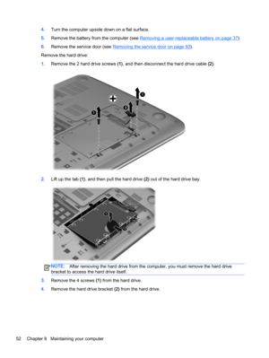 Page 624.Turn the computer upside down on a flat surface.
5.Remove the battery from the computer (see 
Removing a user-replaceable battery on page 37).
6.Remove the service door (see 
Removing the service door on page 50).
Remove the hard drive:
1.Remove the 2 hard drive screws (1), and then disconnect the hard drive cable (2).
2.Lift up the tab (1), and then pull the hard drive (2) out of the hard drive bay.
NOTE:After removing the hard drive from the computer, you must remove the hard drive
bracket to access...