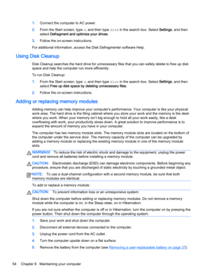 Page 641.Connect the computer to AC power.
2.From the Start screen, type d, and then type disk in the search box. Select Settings, and then
select Defragment and optimize your drives.
3.Follow the on-screen instructions.
For additional information, access the Disk Defragmenter software Help.
Using Disk Cleanup
Disk Cleanup searches the hard drive for unnecessary files that you can safely delete to free up disk
space and help the computer run more efficiently.
To run Disk Cleanup:
1.From the Start screen, type...