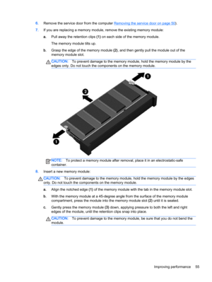 Page 656.Remove the service door from the computer Removing the service door on page 50).
7.If you are replacing a memory module, remove the existing memory module:
a.Pull away the retention clips (1) on each side of the memory module.
The memory module tilts up.
b.Grasp the edge of the memory module (2), and then gently pull the module out of the
memory module slot.
CAUTION:To prevent damage to the memory module, hold the memory module by the
edges only. Do not touch the components on the memory module....