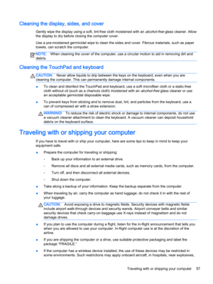 Page 67Cleaning the display, sides, and cover
Gently wipe the display using a soft, lint-free cloth moistened with an alcohol-free glass cleaner. Allow
the display to dry before closing the computer cover.
Use a pre-moistened germicidal wipe to clean the sides and cover. Fibrous materials, such as paper
towels, can scratch the computer.
NOTE:When cleaning the cover of the computer, use a circular motion to aid in removing dirt and
debris.
Cleaning the TouchPad and keyboard
CAUTION:Never allow liquids to drip...