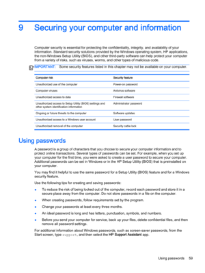 Page 699 Securing your computer and information
Computer security is essential for protecting the confidentiality, integrity, and availability of your
information. Standard security solutions provided by the Windows operating system, HP applications,
the non-Windows Setup Utility (BIOS), and other third-party software can help protect your computer
from a variety of risks, such as viruses, worms, and other types of malicious code.
IMPORTANT:Some security features listed in this chapter may not be available on...