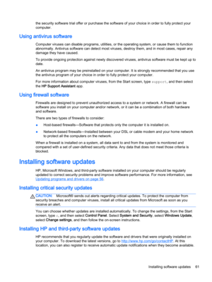 Page 71the security software trial offer or purchase the software of your choice in order to fully protect your
computer.
Using antivirus software
Computer viruses can disable programs, utilities, or the operating system, or cause them to function
abnormally. Antivirus software can detect most viruses, destroy them, and in most cases, repair any
damage they have caused.
To provide ongoing protection against newly discovered viruses, antivirus software must be kept up to
date.
An antivirus program may be...