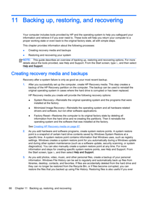 Page 7611 Backing up, restoring, and recovering
Your computer includes tools provided by HP and the operating system to help you safeguard your
information and retrieve it if you ever need to. These tools will help you return your computer to a
proper working state or even back to the original factory state, all with simple steps.
This chapter provides information about the following processes:
●Creating recovery media and backups
●Restoring and recovering your system
NOTE:This guide describes an overview of...