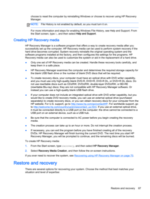 Page 77choose to reset the computer by reinstalling Windows or choose to recover using HP Recovery
Manager. 
NOTE:File History is not enabled by default, so you must turn it on.
For more information and steps for enabling Windows File History, see Help and Support. From
the Start screen, type h, and then select Help and Support.
Creating HP Recovery media
HP Recovery Manager is a software program that offers a way to create recovery media after you
successfully set up the computer. HP Recovery media can be used...