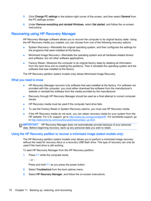 Page 803.Click Change PC settings in the bottom-right corner of the screen, and then select General from
the PC settings screen.
4.Under Remove everything and reinstall Windows, select Get started, and follow the on-screen
instructions.
Recovering using HP Recovery Manager
HP Recovery Manager software allows you to recover the computer to its original factory state. Using
the HP Recovery media you created, you can choose from one of the following recovery options:
●System Recovery—Reinstalls the original...