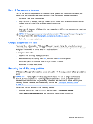 Page 81Using HP Recovery media to recover
You can use HP Recovery media to recover the original system. This method can be used if your
system does not have an HP Recovery partition or if the hard drive is not working properly.
1.If possible, back up all personal files.
2.Insert the first HP Recovery disc you created into the optical drive on your computer or into an
optional external optical drive, and then restart the computer.
– or –
Insert the HP Recovery USB flash drive you created into a USB port on your...