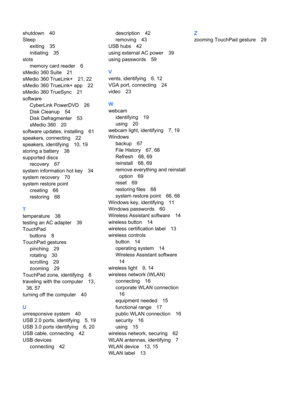 Page 86shutdown 40
Sleep
exiting 35
initiating 35
slots
memory card reader 6
sMedio 360 Suite 21
sMedio 360 TrueLink+ 21, 22
sMedio 360 TrueLink+ app 22
sMedio 360 TrueSync 21
software
CyberLink PowerDVD 26
Disk Cleanup 54
Disk Defragmenter 53
sMedio 360 20
software updates, installing 61
speakers, connecting 22
speakers, identifying 10, 19
storing a battery 38
supported discs
recovery 67
system information hot key 34
system recovery 70
system restore point
creating 66
restoring 68
T
temperature 38
testing an...