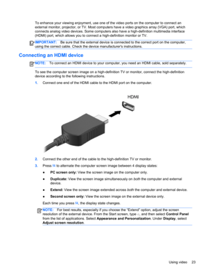 Page 33To enhance your viewing enjoyment, use one of the video ports on the computer to connect an
external monitor, projector, or TV. Most computers have a video graphics array (VGA) port, which
connects analog video devices. Some computers also have a high-definition multimedia interface
(HDMI) port, which allows you to connect a high-definition monitor or TV.
IMPORTANT:Be sure that the external device is connected to the correct port on the computer,
using the correct cable. Check the device manufacturers...