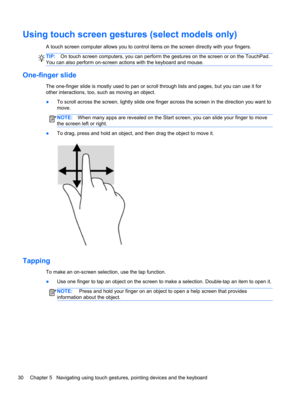 Page 40Using touch screen gestures (select models only)
A touch screen computer allows you to control items on the screen directly with your fingers.
TIP:On touch screen computers, you can perform the gestures on the screen or on the TouchPad.
You can also perform on-screen actions with the keyboard and mouse.
One-finger slide
The one-finger slide is mostly used to pan or scroll through lists and pages, but you can use it for
other interactions, too, such as moving an object.
●To scroll across the screen,...