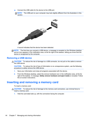 Page 54▲Connect the USB cable for the device to the USB port.
NOTE:The USB port on your computer may look slightly different from the illustration in this
section.
A sound indicates that the device has been detected.
NOTE:The first time you connect a USB device, a message is revealed on the Windows desktop
and an icon appears in the notification area, at the far right of the taskbar, letting you know that the
device is recognized by the computer.
Removing a USB device
CAUTION:To reduce the risk of damage to a...