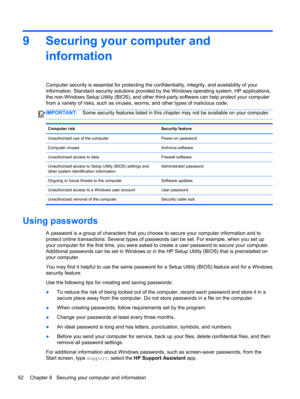 Page 629 Securing your computer and
information
Computer security is essential for protecting the confidentiality, integrity, and availability of your
information. Standard security solutions provided by the Windows operating system, HP applications,
the non-Windows Setup Utility (BIOS), and other third-party software can help protect your computer
from a variety of risks, such as viruses, worms, and other types of malicious code.
IMPORTANT:Some security features listed in this chapter may not be available on...