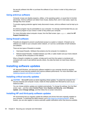 Page 64the security software trial offer or purchase the software of your choice in order to fully protect your
computer.
Using antivirus software
Computer viruses can disable programs, utilities, or the operating system, or cause them to function
abnormally. Antivirus software can detect most viruses, destroy them, and in most cases, repair any
damage they have caused.
To provide ongoing protection against newly discovered viruses, antivirus software must be kept up to
date.
An antivirus program may be...