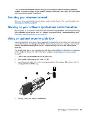 Page 65If you have installed third-party software after you purchased your computer, regularly update the
software. Software companies provide software updates to their products to correct security problems
and improve functionality of the software.
Securing your wireless network
When you set up your wireless network, always enable security features. For more information, see
Protecting your WLAN on page 17.
Backing up your software applications and information
Regularly back up your software applications and...