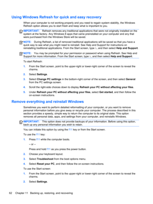 Page 72Using Windows Refresh for quick and easy recovery
When your computer is not working properly and you need to regain system stability, the Windows
Refresh option allows you to start fresh and keep what is important to you.
IMPORTANT:Refresh removes any traditional applications that were not originally installed on the
system at the factory. Any Windows 8 apps that came preinstalled on your computer and any that
were purchased from the Windows Store will be saved.
NOTE:During Refresh, a list of removed...