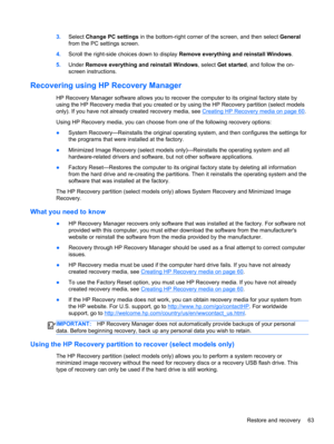 Page 733.Select Change PC settings in the bottom-right corner of the screen, and then select General
from the PC settings screen.
4.Scroll the right-side choices down to display Remove everything and reinstall Windows.
5.Under Remove everything and reinstall Windows, select Get started, and follow the on-
screen instructions.
Recovering using HP Recovery Manager
HP Recovery Manager software allows you to recover the computer to its original factory state by
using the HP Recovery media that you created or by...