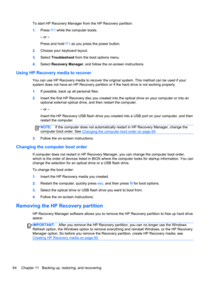Page 74To start HP Recovery Manager from the HP Recovery partition:
1.Press f11 while the computer boots.
– or –
Press and hold f11 as you press the power button.
2.Choose your keyboard layout.
3.Select Troubleshoot from the boot options menu.
4.Select Recovery Manager, and follow the on-screen instructions.
Using HP Recovery media to recover
You can use HP Recovery media to recover the original system. This method can be used if your
system does not have an HP Recovery partition or if the hard drive is not...