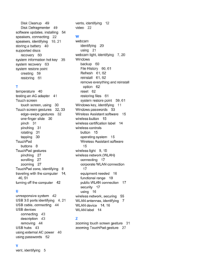 Page 80Disk Cleanup 49
Disk Defragmenter 49
software updates, installing 54
speakers, connecting 22
speakers, identifying 10, 21
storing a battery 40
supported discs
recovery 60
system information hot key 35
system recovery 63
system restore point
creating 59
restoring 61
T
temperature 40
testing an AC adapter 41
Touch screen
touch screen, using 30
Touch screen gestures 32, 33
edge–swipe gestures 32
one-finger slide 30
pinch 31
pinching 31
rotating 31
tapping 30
TouchPad
buttons 8
TouchPad gestures
pinching 27...