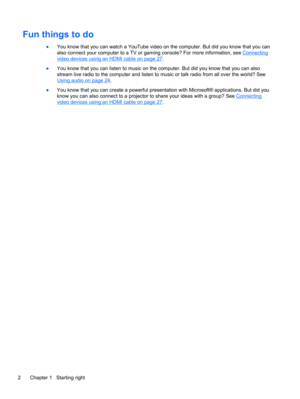 Page 12Fun things to do
●You know that you can watch a YouTube video on the computer. But did you know that you can
also connect your computer to a TV or gaming console? For more information, see 
Connecting
video devices using an HDMI cable on page 27.
●You know that you can listen to music on the computer. But did you know that you can also
stream live radio to the computer and listen to music or talk radio from all over the world? See
Using audio on page 24.
●You know that you can create a powerful...