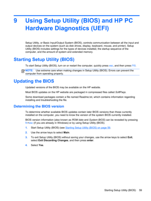 Page 699 Using Setup Utility (BIOS) and HP PC
Hardware Diagnostics (UEFI)
Setup Utility, or Basic Input/Output System (BIOS), controls communication between all the input and
output devices on the system (such as disk drives, display, keyboard, mouse, and printer). Setup
Utility (BIOS) includes settings for the types of devices installed, the startup sequence of the
computer, and the amount of system and extended memory.
Starting Setup Utility (BIOS)
To start Setup Utility (BIOS), turn on or restart the...
