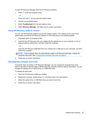 Page 77To start HP Recovery Manager from the HP Recovery partition:
1.Press f11 while the computer boots.
– or –
Press and hold f11 as you press the power button.
2.Choose your keyboard layout.
3.Select Troubleshoot from the boot options menu.
4.Select Recovery Manager, and follow the on-screen instructions.
Using HP Recovery media to recover
You can use HP Recovery media to recover the original system. This method can be used if your
system does not have an HP Recovery partition or if the hard drive is not...