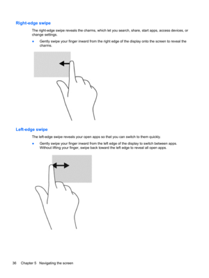 Page 46Right-edge swipe 
The right-edge swipe reveals the charms, which let you search, share, start apps, access devices, or
change settings.
●Gently swipe your finger inward from the right edge of the display onto the screen to reveal the
charms.
Left-edge swipe 
The left-edge swipe reveals your open apps so that you can switch to them quickly.
●Gently swipe your finger inward from the left edge of the display to switch between apps.
Without lifting your finger, swipe back toward the left edge to reveal all...