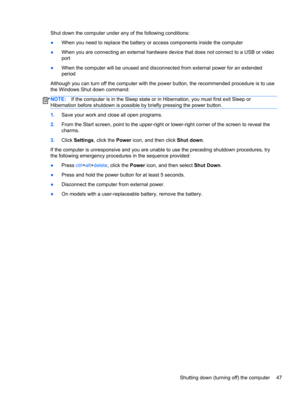Page 57Shut down the computer under any of the following conditions:
●When you need to replace the battery or access components inside the computer
●When you are connecting an external hardware device that does not connect to a USB or video
port
●When the computer will be unused and disconnected from external power for an extended
period
Although you can turn off the computer with the power button, the recommended procedure is to use
the Windows Shut down command:
NOTE:If the computer is in the Sleep state or...