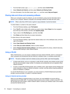 Page 281.From the Start screen, type control panel, and then select Control Panel.
2.Select Network and Internet, and then select Network and Sharing Center.
For more information, from the Start screen, type help, and then select Help and Support.
Sharing data and drives and accessing software
When your computer is part of a network, you are not limited to using only the information that is 
stored in your computer. Network computers can exchange software and data with each other.
NOTE:When a disc like a DVD...