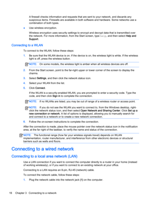 Page 30A firewall checks information and requests that are sent to your network, and discards any 
suspicious items. Firewalls are available in both software and hardware. Some networks use a 
combination of both types.
●Use wireless encryption.
Wireless encryption uses security settings to encrypt and decrypt data that is transmitted over  the network. For more information, from the Start screen, type 
help, and then select Help and 
Support
.
Connecting to a WLAN
To connect to the WLAN, follow these steps:...