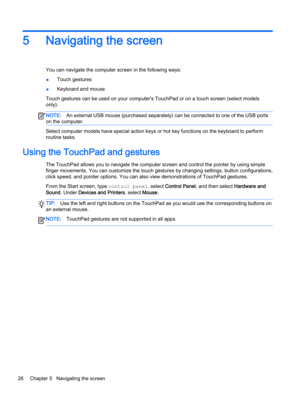 Page 385Navigating the screen
You can navigate the computer screen in the following ways:
●Touch gestures
●Keyboard and mouse
Touch gestures can be used on your computer's TouchPad or on a touch screen (select models 
only).
NOTE:An external USB mouse (purchased separately) can be connected to one of the USB ports 
on the computer.
Select computer models have special action keys or hot key functions on the keyboard to perform 
routine tasks.
Using the TouchPad and gestures
The TouchPad allows you to...