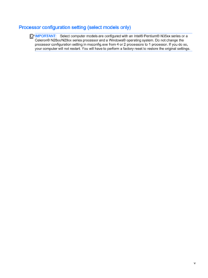 Page 5Processor configuration setting (select models only)
IMPORTANT:Select computer models are configured with an Intel® Pentium® N35xx series or a 
Celeron® N28xx/N29xx series processor and a Windows® operating system. Do not change the 
processor configuration setting in msconfig.exe from 4 or 2 processors to 1 processor. If you do so, 
your computer will not restart. You will have to perform a factory reset to restore the original settings.v  