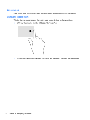 Page 44Edge swipes
Edge swipes allow you to perform tasks such as changing settings and finding or using apps.
Display and select a charm
With the charms, you can search, share, start apps, access devices, or change settings.
1.With your finger, swipe from the right side of the TouchPad.
2.Scroll up or down to switch between the charms, and then select the charm you want to open.
32Chapter 5   Navigating the screen 