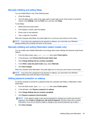 Page 55Manually initiating and exiting Sleep
You can initiate Sleep in any of the following ways:
●Close the display.
●From the Start screen, point to the upper-right or lower-right corner of the screen to reveal the 
charms. Click 
Settings, click the Power icon, and then click Sleep.
To exit Sleep:
●Briefly press the power button.
●If the display is closed, open the display.
●Press a key on the keyboard.
●Tap or swipe the TouchPad.
When the computer exits Sleep, the power lights turn on and your work returns...