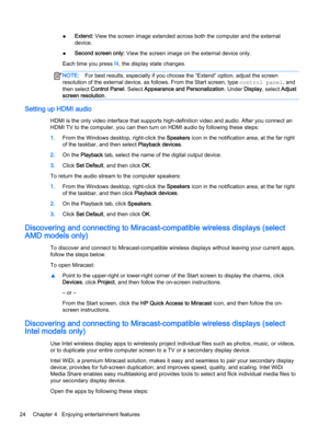 Page 36●Extend: View the screen image extended across both the computer and the external 
device.
●Second screen only: View the screen image on the external device only.
Each time you press f4, the display state changes.
NOTE:For best results, especially if you choose the “Extend” option, adjust the screen 
resolution of the external device, as follows. From the Start screen, type 
control panel, and 
then select 
Control Panel. Select Appearance and Personalization. Under Display, select Adjust 
screen...