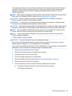 Page 65The computer has either one or two memory module slots. The memory module slots are located on 
the bottom of the computer under the service door. The memory capacity of the computer can be 
upgraded by adding a memory module or replacing the existing memory module in one of the 
memory module slots.NOTE:Before adding or replacing a memory module, make sure the computer has the most recent 
BIOS version, and update the BIOS if needed. See 
Updating the BIOS on page 62.
CAUTION:Failure to update the...
