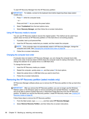 Page 80To start HP Recovery Manager from the HP Recovery partition:IMPORTANT:For tablets, connect to the keyboard dock before beginning these steps (select 
models only).
1.Press f11 while the computer boots.
– or –
Press and hold f11 as you press the power button.
2.Select Troubleshoot from the boot options menu.
3.Select Recovery Manager, and then follow the on-screen instructions.
Using HP Recovery media to recover
You can use HP Recovery media to recover the original system. This method can be used if your...