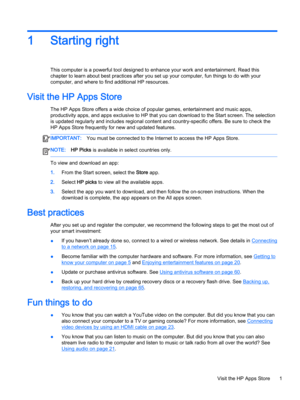 Page 131Starting right
This computer is a powerful tool designed to enhance your work and entertainment. Read this 
chapter to learn about best practices after you set up your computer, fun things to do with your 
computer, and where to find additional HP resources.
Visit the HP Apps Store
The HP Apps Store offers a wide choice of popular games, entertainment and music apps, 
productivity apps, and apps exclusive to HP that you can download to the Start screen. The selection 
is updated regularly and includes...