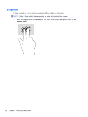 Page 422-finger click
2-finger click allows you to make menu selections for an object on the screen.
NOTE:Using 2-finger click is the same action as using right-click with the mouse.
●Place two fingers on the TouchPad zone and press down to open the options menu for the 
selected object.
30Chapter 5   Navigating the screen  