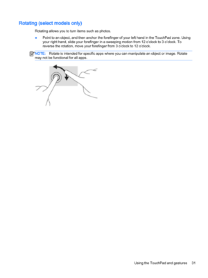 Page 43Rotating (select models only)
Rotating allows you to turn items such as photos.
●Point to an object, and then anchor the forefinger of your left hand in the TouchPad zone. Using 
your right hand, slide your forefinger in a sweeping motion from 12 o’clock to 3 o’clock. To 
reverse the rotation, move your forefinger from 3 o’clock to 12 o’clock.
NOTE:Rotate is intended for specific apps where you can manipulate an object or image. Rotate 
may not be functional for all apps.Using the TouchPad and gestures31  