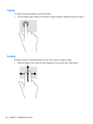 Page 48Tapping
To make an on-screen selection, use the tap function.
●Use one finger to tap an object on the screen to make a selection. Double-tap an item to open it.
Scrolling
Scrolling is useful for moving the pointer up, down, left, or right on a page or image.
●Place two fingers on the screen and then drag them in an up, down, left, or right motion.
36Chapter 5   Navigating the screen 