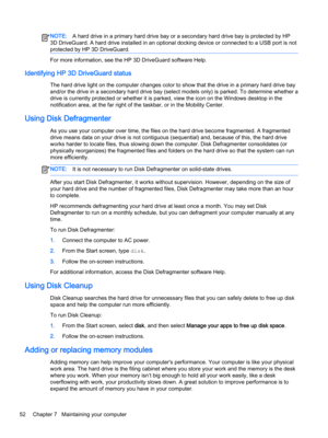 Page 64NOTE:A hard drive in a primary hard drive bay or a secondary hard drive bay is protected by HP 
3D DriveGuard. A hard drive installed in an optional docking device or connected to a USB port is not 
protected by HP 3D DriveGuard.
For more information, see the HP 3D DriveGuard software Help.
Identifying HP 3D DriveGuard status
The hard drive light on the computer changes color to show that the drive in a primary hard drive bay  and/or the drive in a secondary hard drive bay (select models only) is parked....