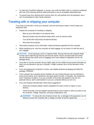 Page 69●To clean the TouchPad, keyboard, or mouse, use a soft microfiber cloth or a chamois moistened 
with one of the cleaning solutions listed previously or use an acceptable disposable wipe.
●To prevent keys from sticking and to remove dust, lint, and particles from the keyboard, use a 
can of compressed air with a straw extension.
Traveling with or shipping your computer
If you have to travel with or ship your computer, here are some tips to keep in mind to keep your 
equipment safe.
●Prepare the computer...