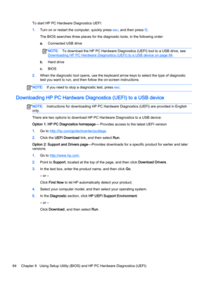 Page 76To start HP PC Hardware Diagnostics UEFI:
1.Turn on or restart the computer, quickly press esc, and then press f2.
The BIOS searches three places for the diagnostic tools, in the following order:
a.Connected USB drive
NOTE:To download the HP PC Hardware Diagnostics (UEFI) tool to a USB drive, see 
Downloading HP PC Hardware Diagnostics (UEFI) to a USB device on page 64.
b.Hard drive
c.BIOS
2.When the diagnostic tool opens, use the keyboard arrow keys to select the type of diagnostic 
test you want to...