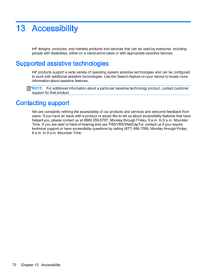 Page 8413Accessibility
HP designs, produces, and markets products and services that can be used by everyone, including 
people with disabilities, either on a stand-alone basis or with appropriate assistive devices.
Supported assistive technologies
HP products support a wide variety of operating system assistive technologies and can be configured 
to work with additional assistive technologies. Use the Search feature on your device to locate more 
information about assistive features.
NOTE:For additional...