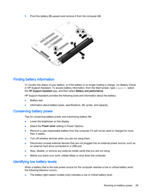 Page 573.Pivot the battery (3) upward and remove it from the computer (4).
Finding battery information
To monitor the status of your battery, or if the battery is no longer holding a charge, run Battery Check 
in HP Support Assistant. To access battery information, from the Start screen, type 
support, select 
the 
HP Support Assistant app, and then select Battery and performance.
HP Support Assistant provides the following tools and information about the battery:
●Battery test
●Information about battery types,...