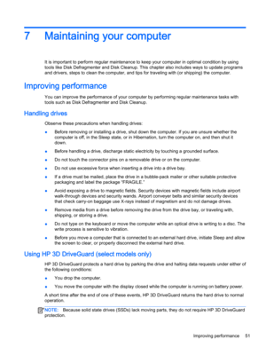 Page 637Maintaining your computer
It is important to perform regular maintenance to keep your computer in optimal condition by using 
tools like Disk Defragmenter and Disk Cleanup. This chapter also includes ways to update programs 
and drivers, steps to clean the computer, and tips for traveling with (or shipping) the computer.
Improving performance
You can improve the performance of your computer by performing regular maintenance tasks with 
tools such as Disk Defragmenter and Disk Cleanup.
Handling drives...
