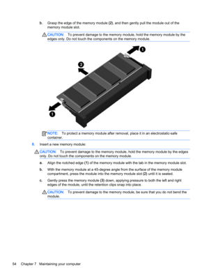 Page 66b.Grasp the edge of the memory module (2), and then gently pull the module out of the 
memory module slot.CAUTION:To prevent damage to the memory module, hold the memory module by the 
edges only. Do not touch the components on the memory module.NOTE:To protect a memory module after removal, place it in an electrostatic-safe 
container.
8.Insert a new memory module:
CAUTION:To prevent damage to the memory module, hold the memory module by the edges 
only. Do not touch the components on the memory...