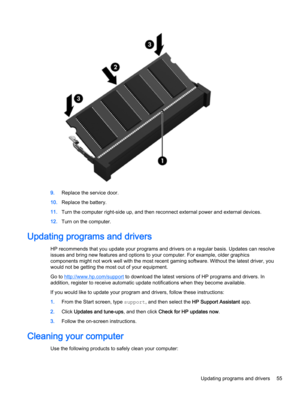 Page 679.Replace the service door.
10.Replace the battery.
11.Turn the computer right-side up, and then reconnect external power and external devices.
12.Turn on the computer.
Updating programs and drivers
HP recommends that you update your programs and drivers on a regular basis. Updates can resolve issues and bring new features and options to your computer. For example, older graphics 
components might not work well with the most recent gaming software. Without the latest driver, you  would not be getting the...