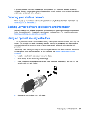 Page 73If you have installed third-party software after you purchased your computer, regularly update the 
software. Software companies provide software updates to their products to correct security problems 
and improve functionality of the software.
Securing your wireless network
When you set up your wireless network, always enable security features. For more information, see 
Protecting your WLAN on page 17.
Backing up your software applications and information
Regularly back up your software applications...